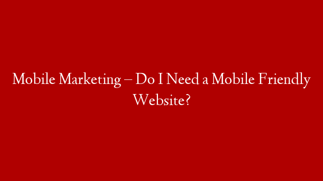 Mobile  Marketing – Do I Need a Mobile Friendly Website?