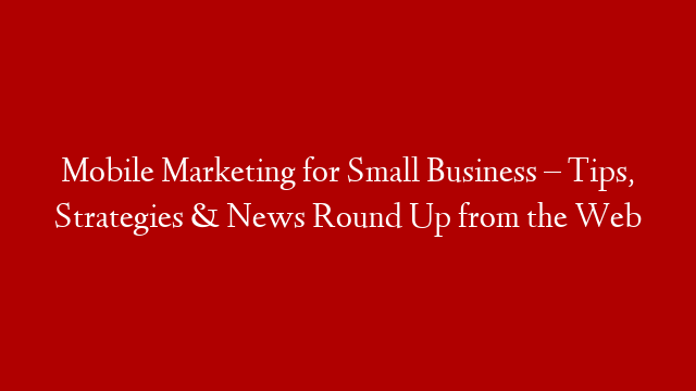 Mobile Marketing for Small Business – Tips, Strategies & News Round Up from the Web