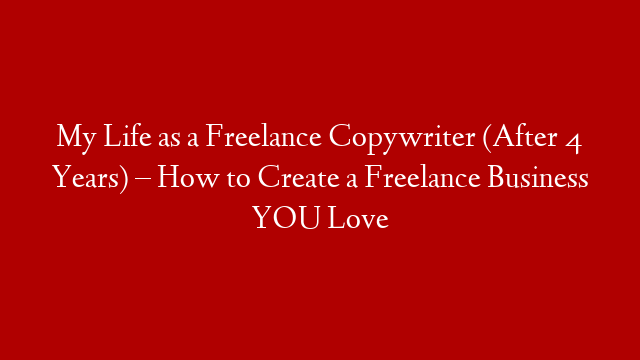 My Life as a Freelance Copywriter (After 4 Years) – How to Create a Freelance Business YOU Love