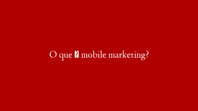 O que é mobile marketing?