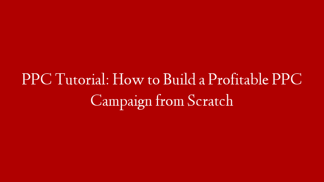 PPC Tutorial: How to Build a Profitable PPC Campaign from Scratch