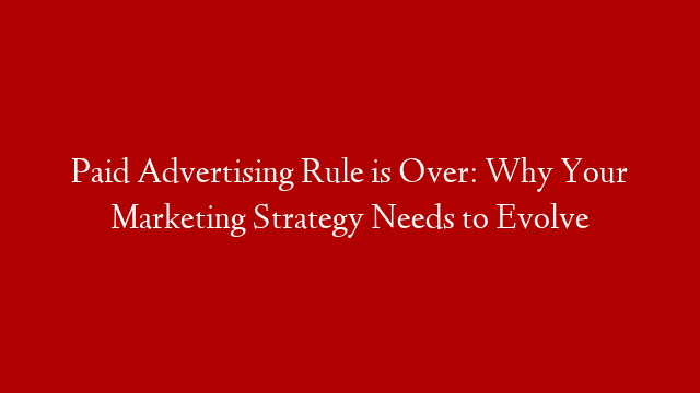 Paid Advertising Rule is Over: Why Your Marketing Strategy Needs to Evolve