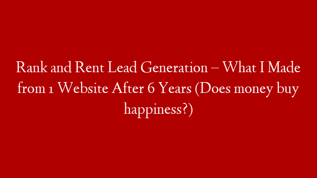 Rank and Rent Lead Generation – What I Made from 1 Website After 6 Years (Does money buy happiness?)