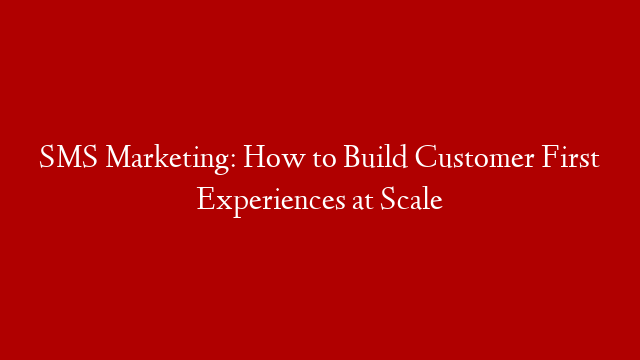 SMS Marketing: How to Build Customer First Experiences at Scale