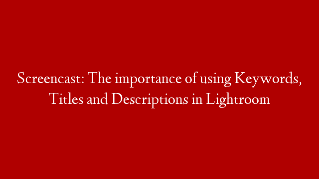 Screencast: The importance of using Keywords, Titles and Descriptions in Lightroom