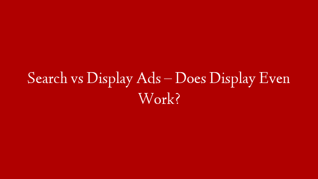 Search vs Display Ads – Does Display Even Work?