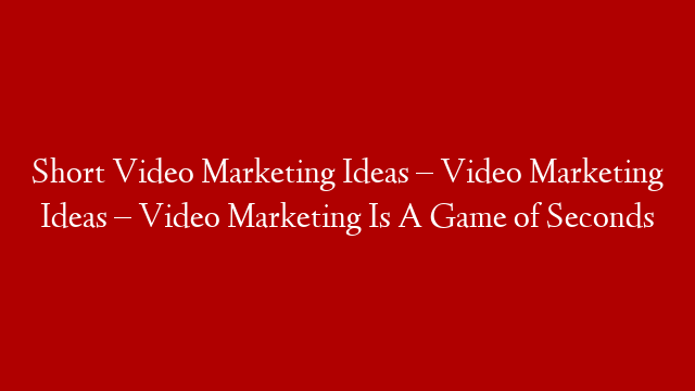 Short Video Marketing Ideas – Video Marketing Ideas – Video Marketing Is A Game of Seconds