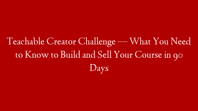 Teachable Creator Challenge — What You Need to Know to Build and Sell Your Course in 90 Days