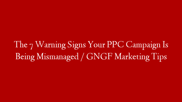 The 7 Warning Signs Your PPC Campaign Is Being Mismanaged / GNGF Marketing Tips