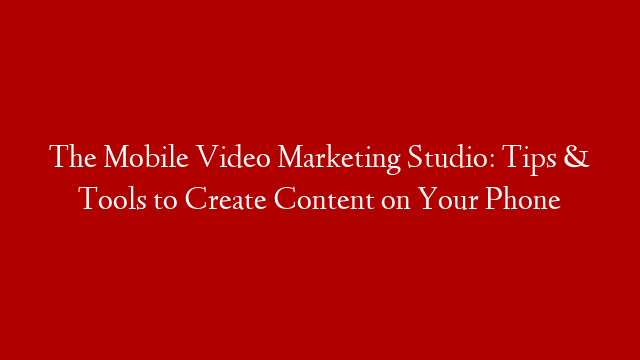 The Mobile Video Marketing Studio: Tips & Tools to Create Content on Your Phone
