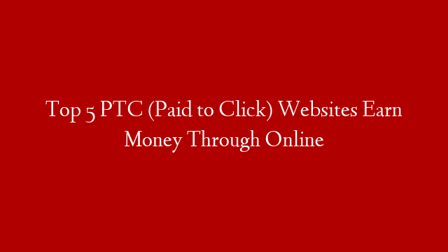 Top 5 PTC (Paid to Click) Websites Earn Money Through Online