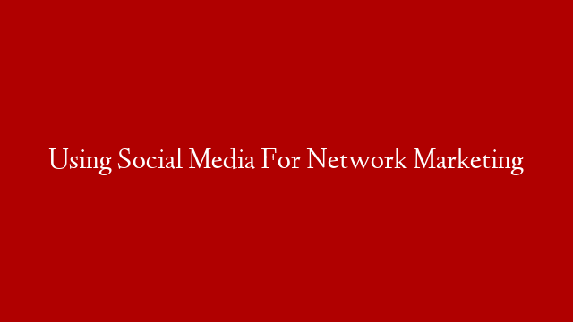 Using Social Media For Network Marketing