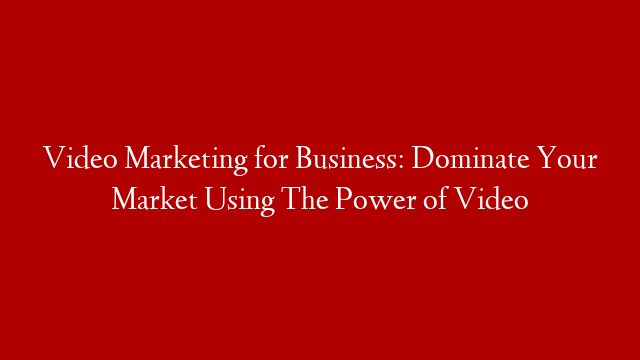 Video Marketing for Business: Dominate Your Market Using The Power of Video