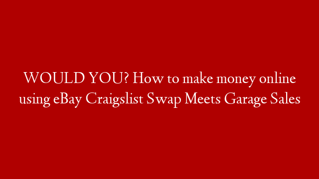 WOULD YOU? How to make money online using eBay  Craigslist Swap Meets Garage Sales