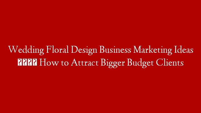 Wedding Floral Design Business Marketing Ideas 🧐 How to Attract Bigger Budget Clients