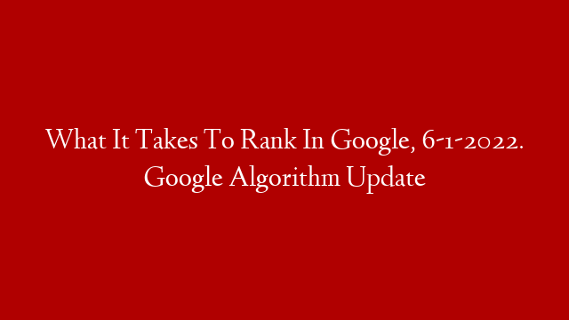 What It Takes To Rank In Google, 6-1-2022. Google Algorithm Update