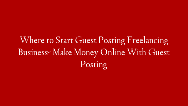 Where to Start Guest Posting Freelancing Business- Make Money Online With Guest Posting