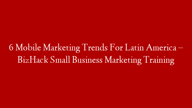 6 Mobile Marketing Trends For Latin America – BizHack Small Business Marketing Training