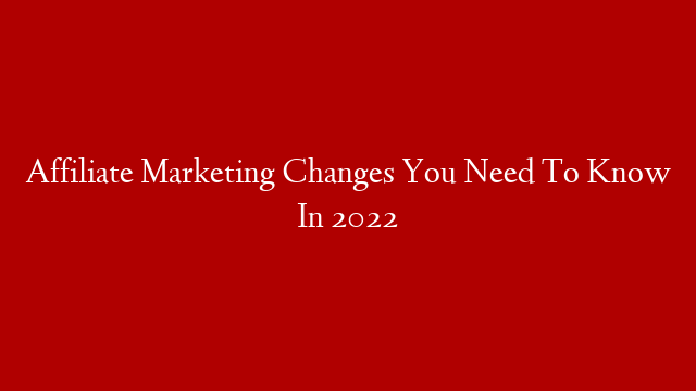 Affiliate Marketing Changes You Need To Know In 2022