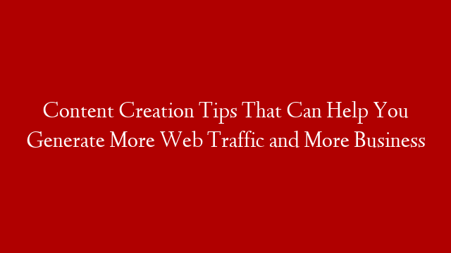 Content Creation Tips That Can Help You Generate More Web Traffic and More Business
