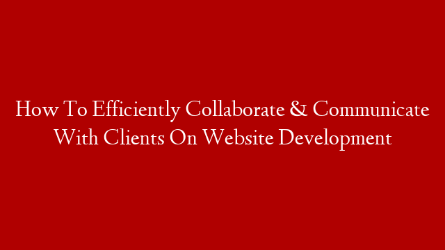 How To Efficiently Collaborate & Communicate With Clients On Website Development