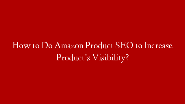 How to Do Amazon Product SEO to Increase Product’s Visibility?
