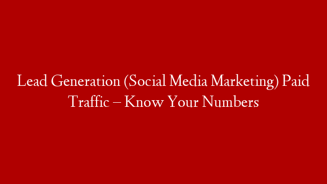 Lead Generation (Social Media Marketing) Paid Traffic – Know Your Numbers