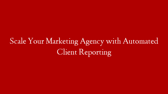Scale Your Marketing Agency with Automated Client Reporting post thumbnail image