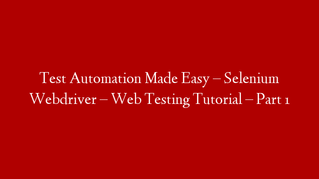 Test Automation Made Easy – Selenium Webdriver – Web Testing Tutorial – Part 1