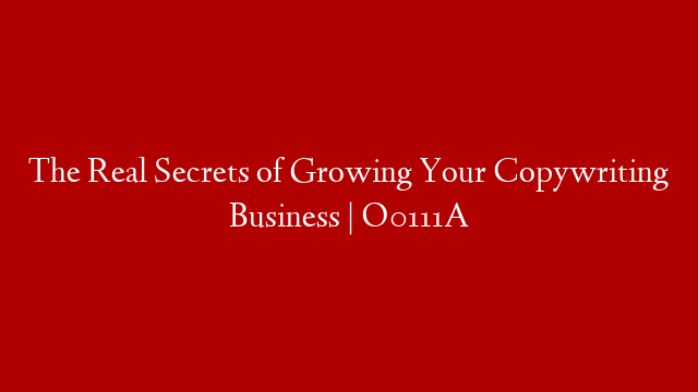 The Real Secrets of Growing Your Copywriting Business | O0111A