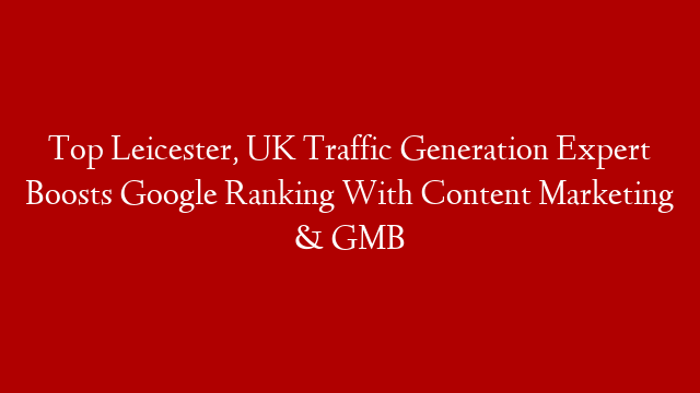 Top Leicester, UK Traffic Generation Expert Boosts Google Ranking With Content Marketing & GMB