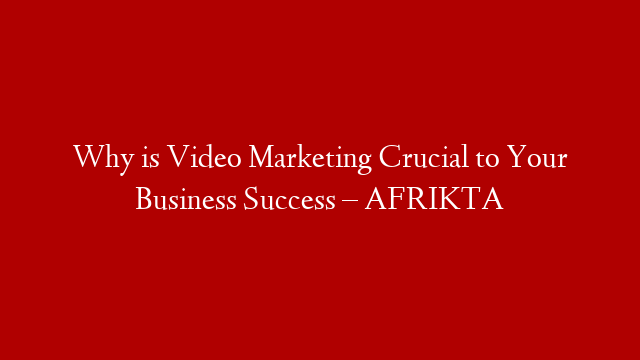 Why is Video Marketing Crucial to Your Business Success – AFRIKTA